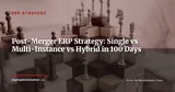 Post-Merger ERP in 100 Days: Single Instance, Multi-Instance, or Hybrid? — ERP Strategy
